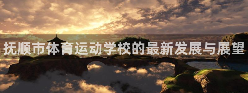 凯发官网下载招商电话地址：抚顺市体育运动学校的最新发展与展望