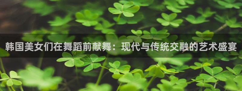 袋鼠体育足球直播：韩国美女们在舞蹈前献舞：现代与传统交融的艺术盛宴